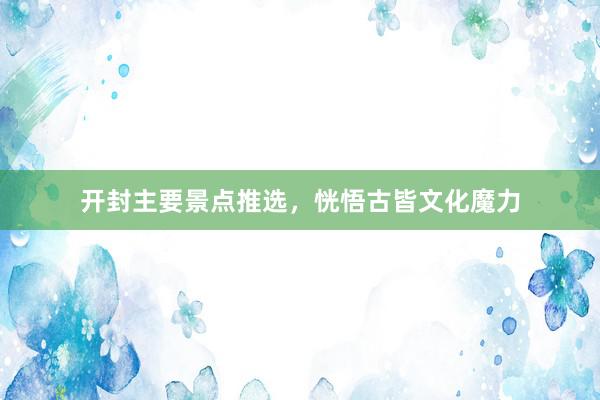 开封主要景点推选，恍悟古皆文化魔力