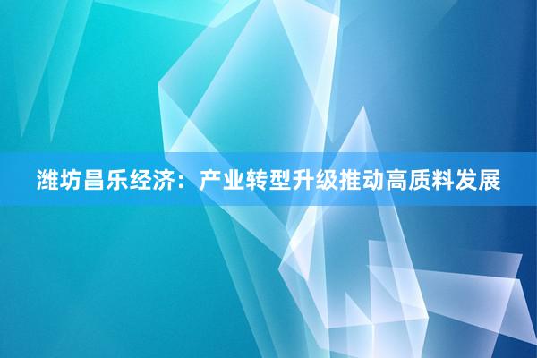 潍坊昌乐经济：产业转型升级推动高质料发展