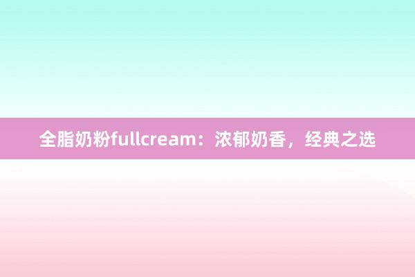 全脂奶粉fullcream：浓郁奶香，经典之选
